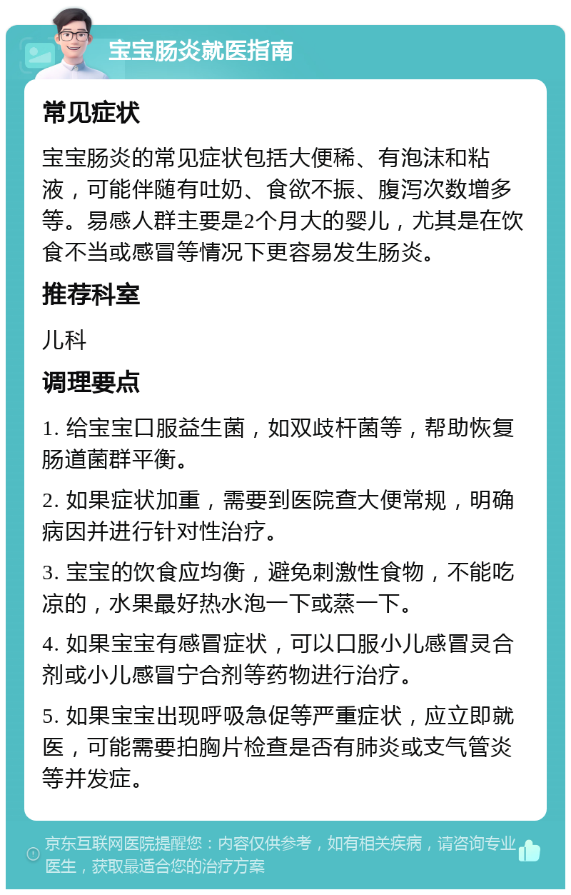 宝宝肠炎就医指南 常见症状 宝宝肠炎的常见症状包括大便稀、有泡沫和粘液，可能伴随有吐奶、食欲不振、腹泻次数增多等。易感人群主要是2个月大的婴儿，尤其是在饮食不当或感冒等情况下更容易发生肠炎。 推荐科室 儿科 调理要点 1. 给宝宝口服益生菌，如双歧杆菌等，帮助恢复肠道菌群平衡。 2. 如果症状加重，需要到医院查大便常规，明确病因并进行针对性治疗。 3. 宝宝的饮食应均衡，避免刺激性食物，不能吃凉的，水果最好热水泡一下或蒸一下。 4. 如果宝宝有感冒症状，可以口服小儿感冒灵合剂或小儿感冒宁合剂等药物进行治疗。 5. 如果宝宝出现呼吸急促等严重症状，应立即就医，可能需要拍胸片检查是否有肺炎或支气管炎等并发症。