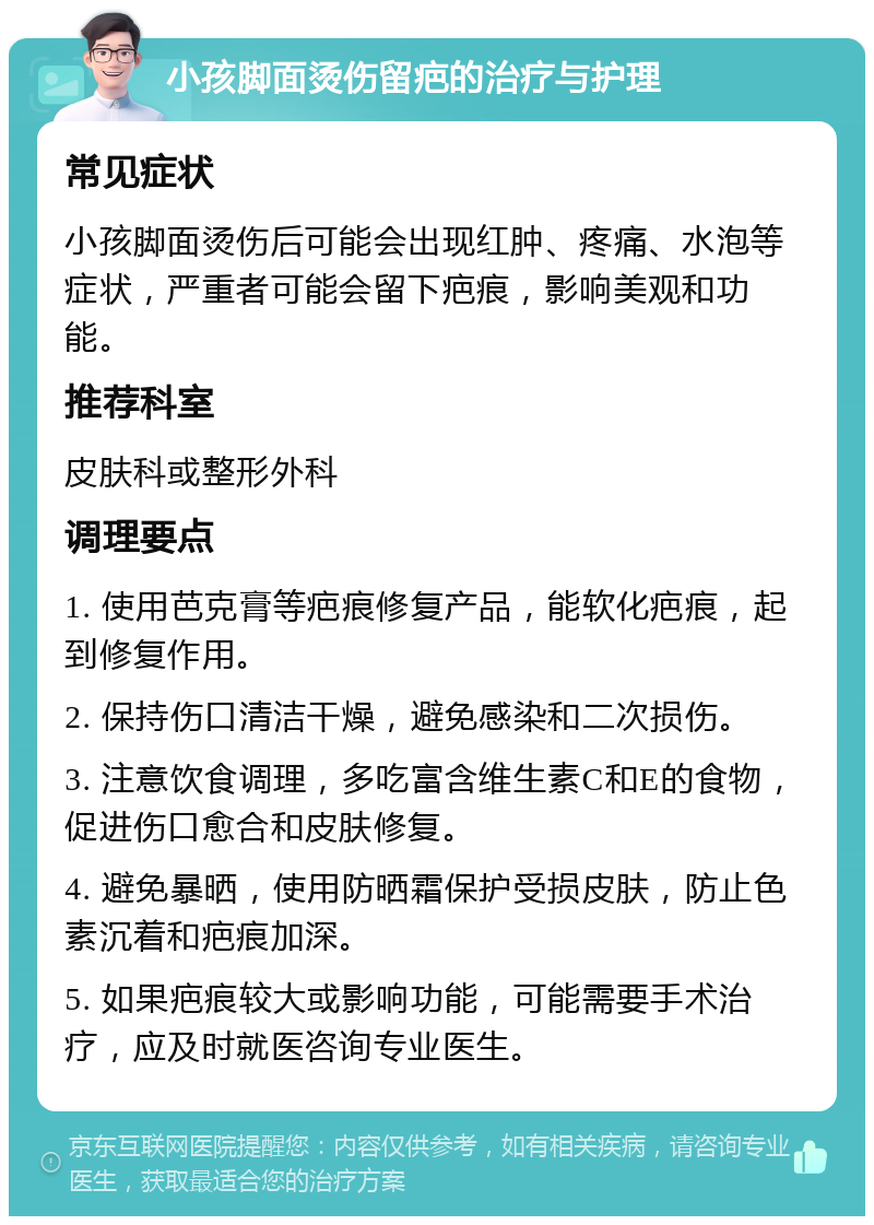 小孩脚面烫伤留疤的治疗与护理 常见症状 小孩脚面烫伤后可能会出现红肿、疼痛、水泡等症状，严重者可能会留下疤痕，影响美观和功能。 推荐科室 皮肤科或整形外科 调理要点 1. 使用芭克膏等疤痕修复产品，能软化疤痕，起到修复作用。 2. 保持伤口清洁干燥，避免感染和二次损伤。 3. 注意饮食调理，多吃富含维生素C和E的食物，促进伤口愈合和皮肤修复。 4. 避免暴晒，使用防晒霜保护受损皮肤，防止色素沉着和疤痕加深。 5. 如果疤痕较大或影响功能，可能需要手术治疗，应及时就医咨询专业医生。