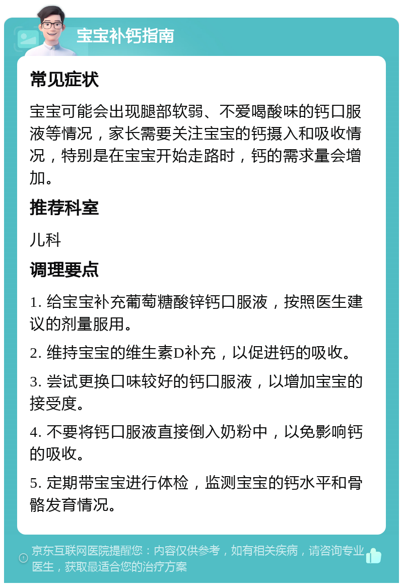 宝宝补钙指南 常见症状 宝宝可能会出现腿部软弱、不爱喝酸味的钙口服液等情况，家长需要关注宝宝的钙摄入和吸收情况，特别是在宝宝开始走路时，钙的需求量会增加。 推荐科室 儿科 调理要点 1. 给宝宝补充葡萄糖酸锌钙口服液，按照医生建议的剂量服用。 2. 维持宝宝的维生素D补充，以促进钙的吸收。 3. 尝试更换口味较好的钙口服液，以增加宝宝的接受度。 4. 不要将钙口服液直接倒入奶粉中，以免影响钙的吸收。 5. 定期带宝宝进行体检，监测宝宝的钙水平和骨骼发育情况。