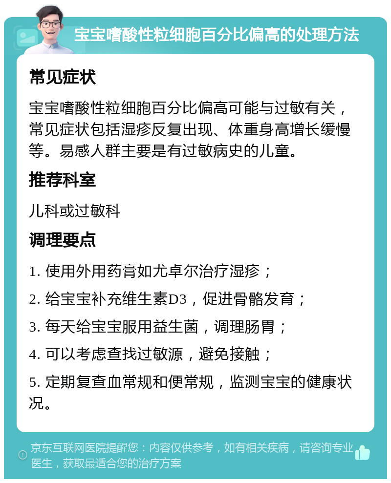 宝宝嗜酸性粒细胞百分比偏高的处理方法 常见症状 宝宝嗜酸性粒细胞百分比偏高可能与过敏有关，常见症状包括湿疹反复出现、体重身高增长缓慢等。易感人群主要是有过敏病史的儿童。 推荐科室 儿科或过敏科 调理要点 1. 使用外用药膏如尤卓尔治疗湿疹； 2. 给宝宝补充维生素D3，促进骨骼发育； 3. 每天给宝宝服用益生菌，调理肠胃； 4. 可以考虑查找过敏源，避免接触； 5. 定期复查血常规和便常规，监测宝宝的健康状况。