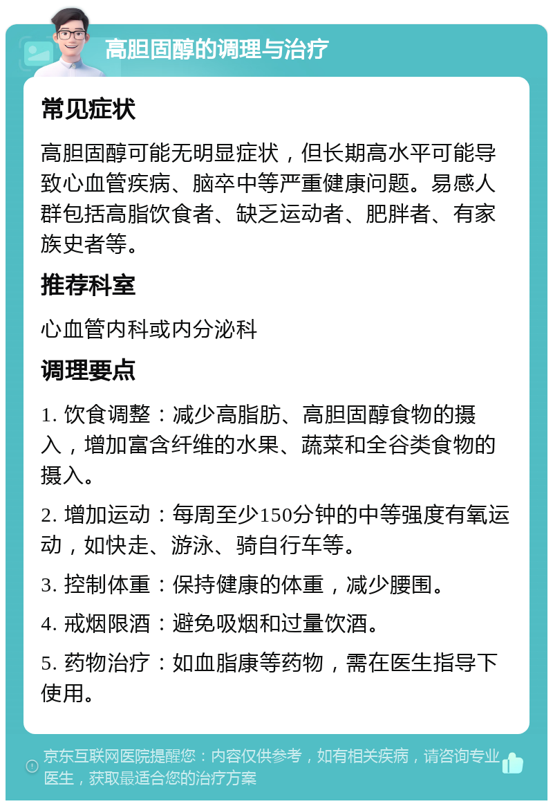 高胆固醇的调理与治疗 常见症状 高胆固醇可能无明显症状，但长期高水平可能导致心血管疾病、脑卒中等严重健康问题。易感人群包括高脂饮食者、缺乏运动者、肥胖者、有家族史者等。 推荐科室 心血管内科或内分泌科 调理要点 1. 饮食调整：减少高脂肪、高胆固醇食物的摄入，增加富含纤维的水果、蔬菜和全谷类食物的摄入。 2. 增加运动：每周至少150分钟的中等强度有氧运动，如快走、游泳、骑自行车等。 3. 控制体重：保持健康的体重，减少腰围。 4. 戒烟限酒：避免吸烟和过量饮酒。 5. 药物治疗：如血脂康等药物，需在医生指导下使用。