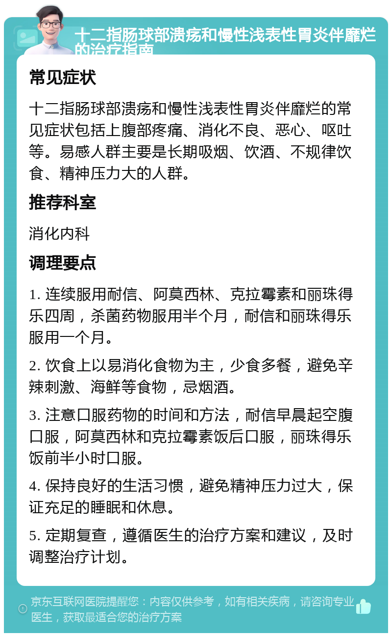 十二指肠球部溃疡和慢性浅表性胃炎伴靡烂的治疗指南 常见症状 十二指肠球部溃疡和慢性浅表性胃炎伴靡烂的常见症状包括上腹部疼痛、消化不良、恶心、呕吐等。易感人群主要是长期吸烟、饮酒、不规律饮食、精神压力大的人群。 推荐科室 消化内科 调理要点 1. 连续服用耐信、阿莫西林、克拉霉素和丽珠得乐四周，杀菌药物服用半个月，耐信和丽珠得乐服用一个月。 2. 饮食上以易消化食物为主，少食多餐，避免辛辣刺激、海鲜等食物，忌烟酒。 3. 注意口服药物的时间和方法，耐信早晨起空腹口服，阿莫西林和克拉霉素饭后口服，丽珠得乐饭前半小时口服。 4. 保持良好的生活习惯，避免精神压力过大，保证充足的睡眠和休息。 5. 定期复查，遵循医生的治疗方案和建议，及时调整治疗计划。