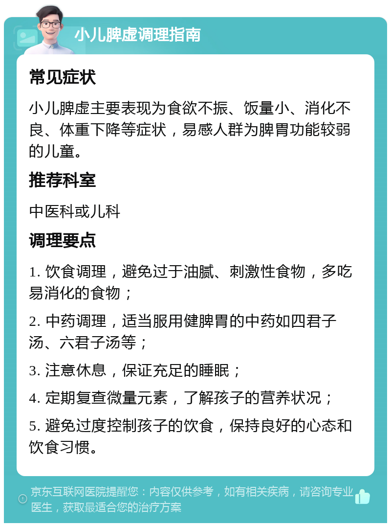 小儿脾虚调理指南 常见症状 小儿脾虚主要表现为食欲不振、饭量小、消化不良、体重下降等症状，易感人群为脾胃功能较弱的儿童。 推荐科室 中医科或儿科 调理要点 1. 饮食调理，避免过于油腻、刺激性食物，多吃易消化的食物； 2. 中药调理，适当服用健脾胃的中药如四君子汤、六君子汤等； 3. 注意休息，保证充足的睡眠； 4. 定期复查微量元素，了解孩子的营养状况； 5. 避免过度控制孩子的饮食，保持良好的心态和饮食习惯。