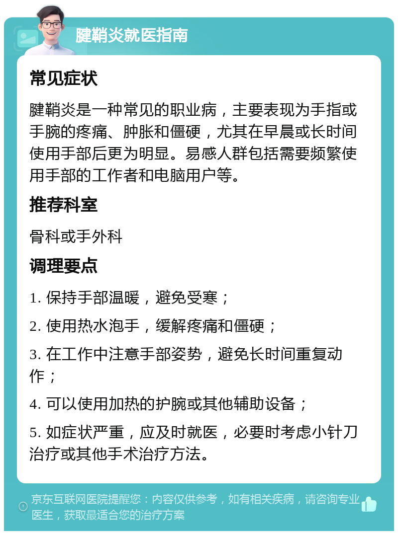 腱鞘炎就医指南 常见症状 腱鞘炎是一种常见的职业病，主要表现为手指或手腕的疼痛、肿胀和僵硬，尤其在早晨或长时间使用手部后更为明显。易感人群包括需要频繁使用手部的工作者和电脑用户等。 推荐科室 骨科或手外科 调理要点 1. 保持手部温暖，避免受寒； 2. 使用热水泡手，缓解疼痛和僵硬； 3. 在工作中注意手部姿势，避免长时间重复动作； 4. 可以使用加热的护腕或其他辅助设备； 5. 如症状严重，应及时就医，必要时考虑小针刀治疗或其他手术治疗方法。