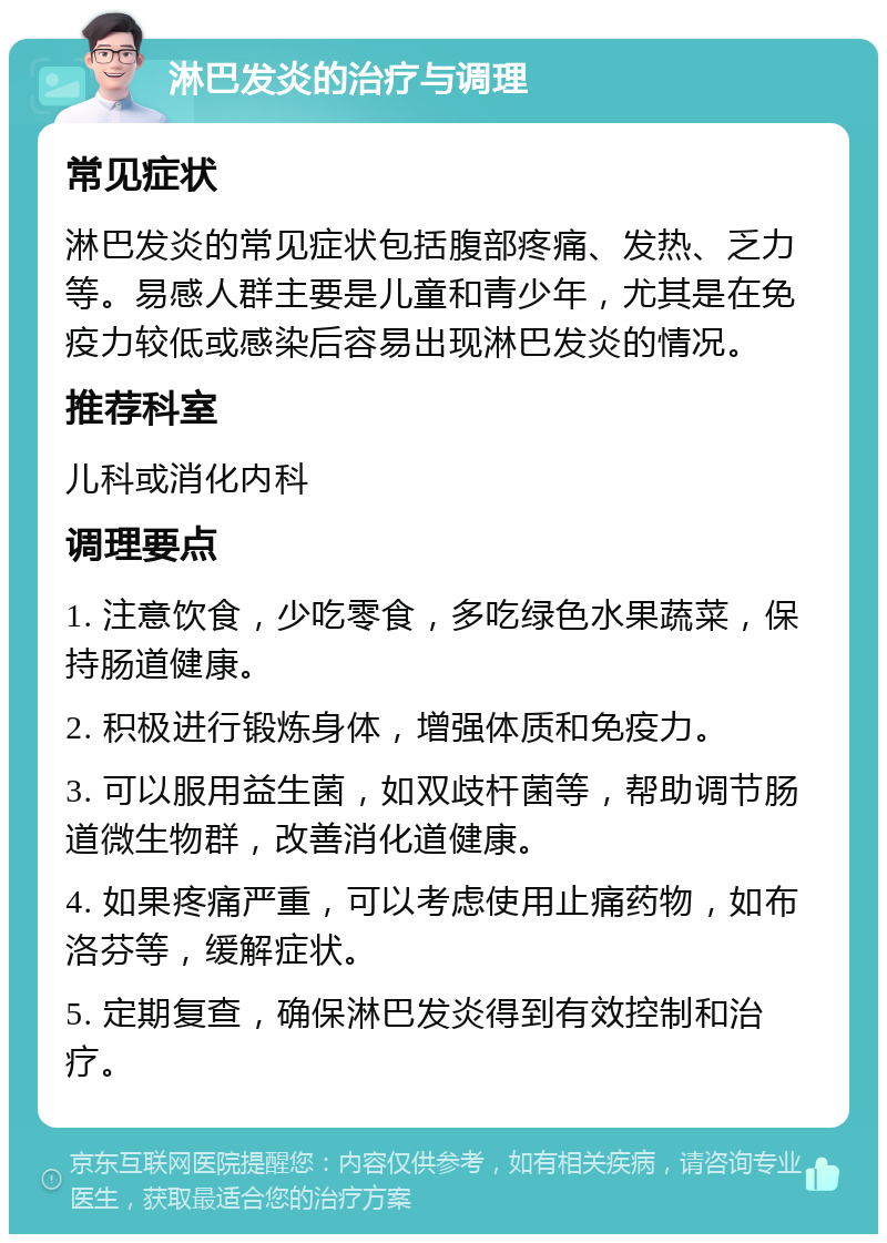 淋巴发炎的治疗与调理 常见症状 淋巴发炎的常见症状包括腹部疼痛、发热、乏力等。易感人群主要是儿童和青少年，尤其是在免疫力较低或感染后容易出现淋巴发炎的情况。 推荐科室 儿科或消化内科 调理要点 1. 注意饮食，少吃零食，多吃绿色水果蔬菜，保持肠道健康。 2. 积极进行锻炼身体，增强体质和免疫力。 3. 可以服用益生菌，如双歧杆菌等，帮助调节肠道微生物群，改善消化道健康。 4. 如果疼痛严重，可以考虑使用止痛药物，如布洛芬等，缓解症状。 5. 定期复查，确保淋巴发炎得到有效控制和治疗。