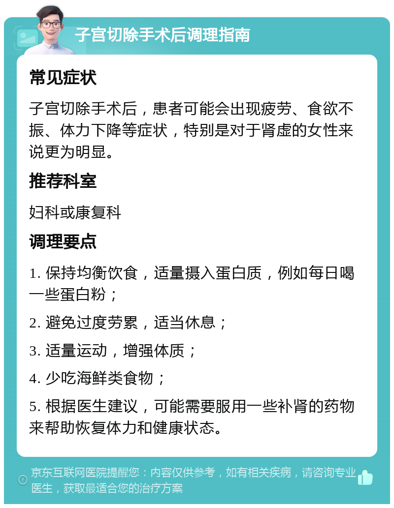 子宫切除手术后调理指南 常见症状 子宫切除手术后，患者可能会出现疲劳、食欲不振、体力下降等症状，特别是对于肾虚的女性来说更为明显。 推荐科室 妇科或康复科 调理要点 1. 保持均衡饮食，适量摄入蛋白质，例如每日喝一些蛋白粉； 2. 避免过度劳累，适当休息； 3. 适量运动，增强体质； 4. 少吃海鲜类食物； 5. 根据医生建议，可能需要服用一些补肾的药物来帮助恢复体力和健康状态。