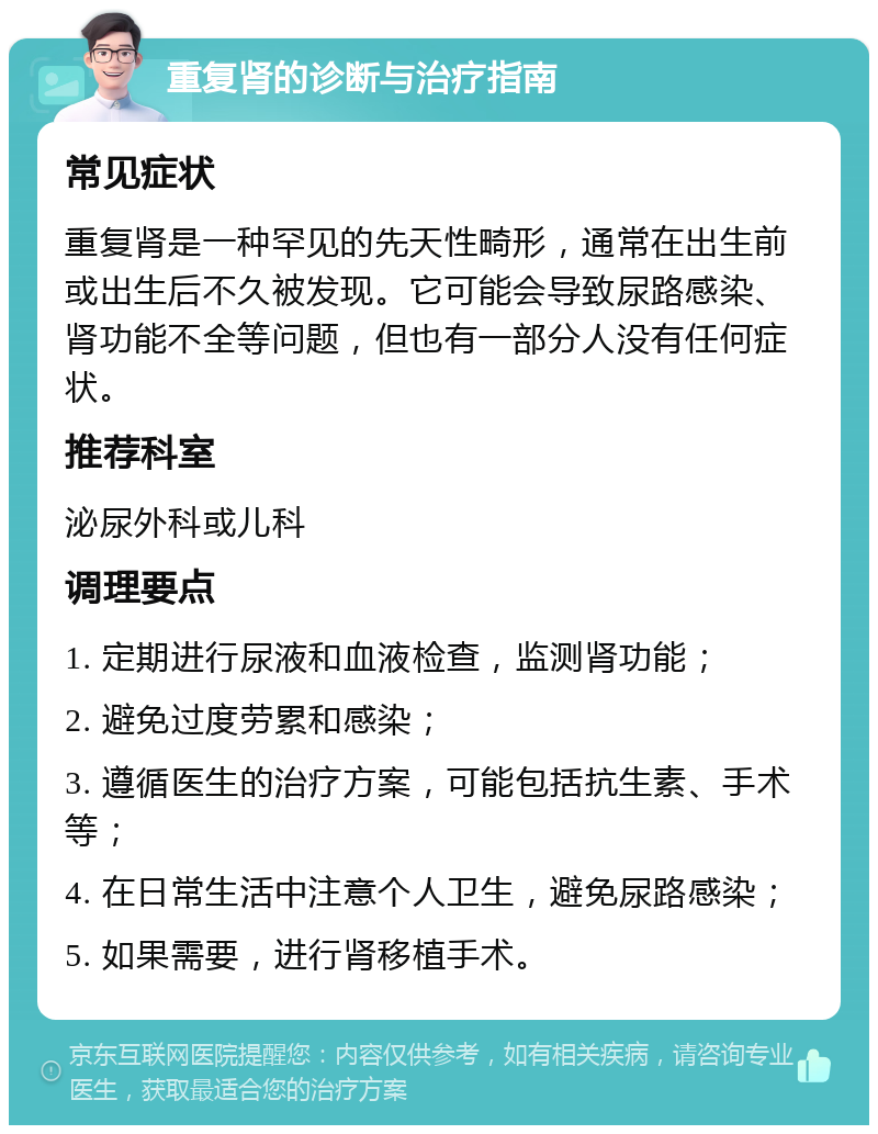 重复肾的诊断与治疗指南 常见症状 重复肾是一种罕见的先天性畸形，通常在出生前或出生后不久被发现。它可能会导致尿路感染、肾功能不全等问题，但也有一部分人没有任何症状。 推荐科室 泌尿外科或儿科 调理要点 1. 定期进行尿液和血液检查，监测肾功能； 2. 避免过度劳累和感染； 3. 遵循医生的治疗方案，可能包括抗生素、手术等； 4. 在日常生活中注意个人卫生，避免尿路感染； 5. 如果需要，进行肾移植手术。