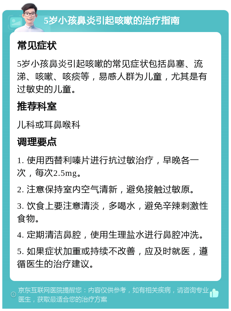 5岁小孩鼻炎引起咳嗽的治疗指南 常见症状 5岁小孩鼻炎引起咳嗽的常见症状包括鼻塞、流涕、咳嗽、咳痰等，易感人群为儿童，尤其是有过敏史的儿童。 推荐科室 儿科或耳鼻喉科 调理要点 1. 使用西替利嗪片进行抗过敏治疗，早晚各一次，每次2.5mg。 2. 注意保持室内空气清新，避免接触过敏原。 3. 饮食上要注意清淡，多喝水，避免辛辣刺激性食物。 4. 定期清洁鼻腔，使用生理盐水进行鼻腔冲洗。 5. 如果症状加重或持续不改善，应及时就医，遵循医生的治疗建议。