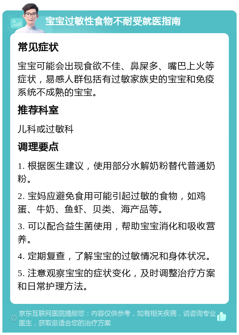 宝宝过敏性食物不耐受就医指南 常见症状 宝宝可能会出现食欲不佳、鼻屎多、嘴巴上火等症状，易感人群包括有过敏家族史的宝宝和免疫系统不成熟的宝宝。 推荐科室 儿科或过敏科 调理要点 1. 根据医生建议，使用部分水解奶粉替代普通奶粉。 2. 宝妈应避免食用可能引起过敏的食物，如鸡蛋、牛奶、鱼虾、贝类、海产品等。 3. 可以配合益生菌使用，帮助宝宝消化和吸收营养。 4. 定期复查，了解宝宝的过敏情况和身体状况。 5. 注意观察宝宝的症状变化，及时调整治疗方案和日常护理方法。