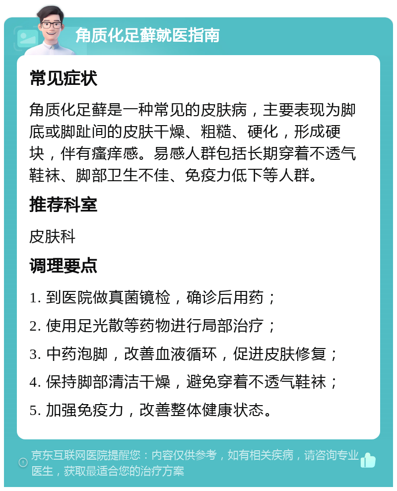 角质化足藓就医指南 常见症状 角质化足藓是一种常见的皮肤病，主要表现为脚底或脚趾间的皮肤干燥、粗糙、硬化，形成硬块，伴有瘙痒感。易感人群包括长期穿着不透气鞋袜、脚部卫生不佳、免疫力低下等人群。 推荐科室 皮肤科 调理要点 1. 到医院做真菌镜检，确诊后用药； 2. 使用足光散等药物进行局部治疗； 3. 中药泡脚，改善血液循环，促进皮肤修复； 4. 保持脚部清洁干燥，避免穿着不透气鞋袜； 5. 加强免疫力，改善整体健康状态。