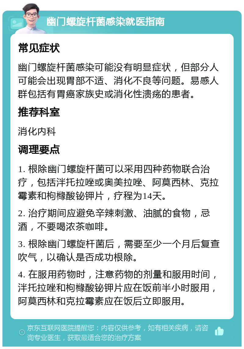 幽门螺旋杆菌感染就医指南 常见症状 幽门螺旋杆菌感染可能没有明显症状，但部分人可能会出现胃部不适、消化不良等问题。易感人群包括有胃癌家族史或消化性溃疡的患者。 推荐科室 消化内科 调理要点 1. 根除幽门螺旋杆菌可以采用四种药物联合治疗，包括泮托拉唑或奥美拉唑、阿莫西林、克拉霉素和枸橼酸铋钾片，疗程为14天。 2. 治疗期间应避免辛辣刺激、油腻的食物，忌酒，不要喝浓茶咖啡。 3. 根除幽门螺旋杆菌后，需要至少一个月后复查吹气，以确认是否成功根除。 4. 在服用药物时，注意药物的剂量和服用时间，泮托拉唑和枸橼酸铋钾片应在饭前半小时服用，阿莫西林和克拉霉素应在饭后立即服用。