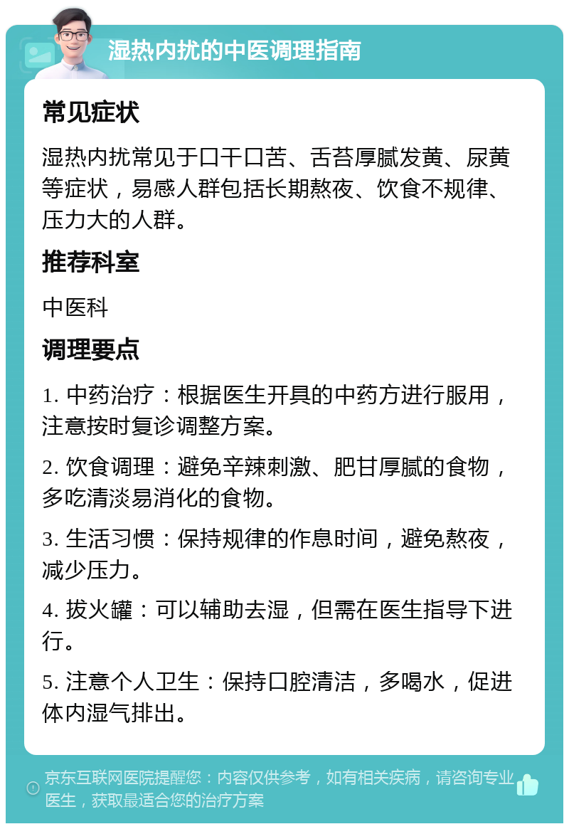 湿热内扰的中医调理指南 常见症状 湿热内扰常见于口干口苦、舌苔厚腻发黄、尿黄等症状，易感人群包括长期熬夜、饮食不规律、压力大的人群。 推荐科室 中医科 调理要点 1. 中药治疗：根据医生开具的中药方进行服用，注意按时复诊调整方案。 2. 饮食调理：避免辛辣刺激、肥甘厚腻的食物，多吃清淡易消化的食物。 3. 生活习惯：保持规律的作息时间，避免熬夜，减少压力。 4. 拔火罐：可以辅助去湿，但需在医生指导下进行。 5. 注意个人卫生：保持口腔清洁，多喝水，促进体内湿气排出。