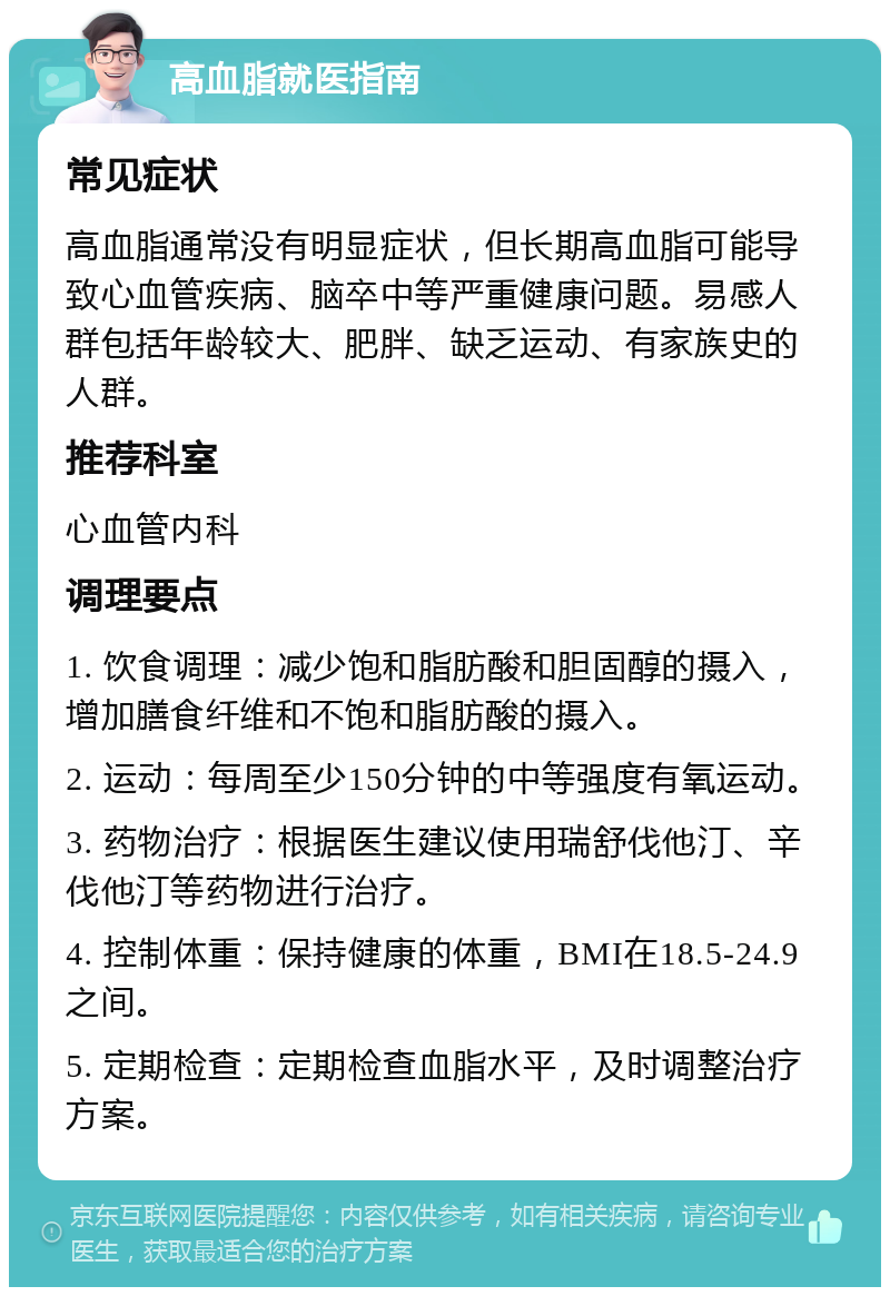 高血脂就医指南 常见症状 高血脂通常没有明显症状，但长期高血脂可能导致心血管疾病、脑卒中等严重健康问题。易感人群包括年龄较大、肥胖、缺乏运动、有家族史的人群。 推荐科室 心血管内科 调理要点 1. 饮食调理：减少饱和脂肪酸和胆固醇的摄入，增加膳食纤维和不饱和脂肪酸的摄入。 2. 运动：每周至少150分钟的中等强度有氧运动。 3. 药物治疗：根据医生建议使用瑞舒伐他汀、辛伐他汀等药物进行治疗。 4. 控制体重：保持健康的体重，BMI在18.5-24.9之间。 5. 定期检查：定期检查血脂水平，及时调整治疗方案。