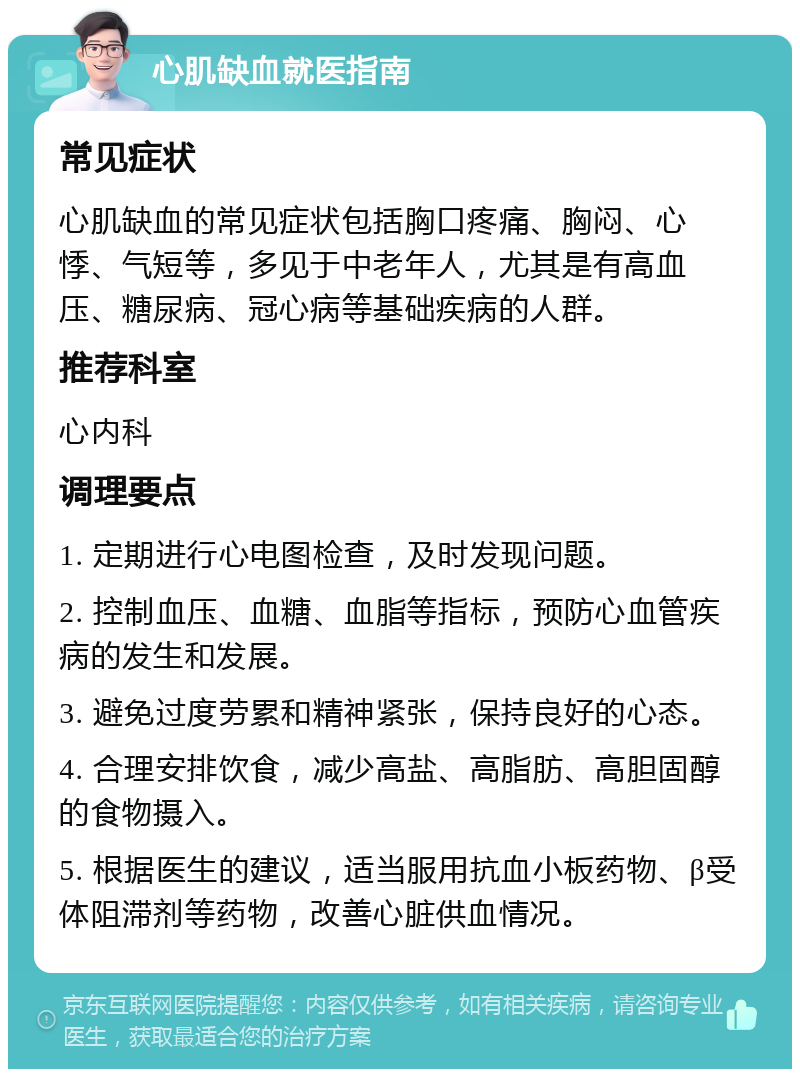 心肌缺血就医指南 常见症状 心肌缺血的常见症状包括胸口疼痛、胸闷、心悸、气短等，多见于中老年人，尤其是有高血压、糖尿病、冠心病等基础疾病的人群。 推荐科室 心内科 调理要点 1. 定期进行心电图检查，及时发现问题。 2. 控制血压、血糖、血脂等指标，预防心血管疾病的发生和发展。 3. 避免过度劳累和精神紧张，保持良好的心态。 4. 合理安排饮食，减少高盐、高脂肪、高胆固醇的食物摄入。 5. 根据医生的建议，适当服用抗血小板药物、β受体阻滞剂等药物，改善心脏供血情况。