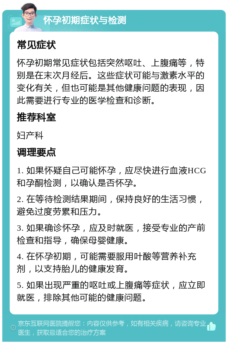 怀孕初期症状与检测 常见症状 怀孕初期常见症状包括突然呕吐、上腹痛等，特别是在末次月经后。这些症状可能与激素水平的变化有关，但也可能是其他健康问题的表现，因此需要进行专业的医学检查和诊断。 推荐科室 妇产科 调理要点 1. 如果怀疑自己可能怀孕，应尽快进行血液HCG和孕酮检测，以确认是否怀孕。 2. 在等待检测结果期间，保持良好的生活习惯，避免过度劳累和压力。 3. 如果确诊怀孕，应及时就医，接受专业的产前检查和指导，确保母婴健康。 4. 在怀孕初期，可能需要服用叶酸等营养补充剂，以支持胎儿的健康发育。 5. 如果出现严重的呕吐或上腹痛等症状，应立即就医，排除其他可能的健康问题。