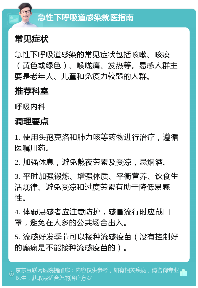 急性下呼吸道感染就医指南 常见症状 急性下呼吸道感染的常见症状包括咳嗽、咳痰（黄色或绿色）、喉咙痛、发热等。易感人群主要是老年人、儿童和免疫力较弱的人群。 推荐科室 呼吸内科 调理要点 1. 使用头孢克洛和肺力咳等药物进行治疗，遵循医嘱用药。 2. 加强休息，避免熬夜劳累及受凉，忌烟酒。 3. 平时加强锻炼、增强体质、平衡营养、饮食生活规律、避免受凉和过度劳累有助于降低易感性。 4. 体弱易感者应注意防护，感冒流行时应戴口罩，避免在人多的公共场合出入。 5. 流感好发季节可以接种流感疫苗（没有控制好的癫痫是不能接种流感疫苗的）。