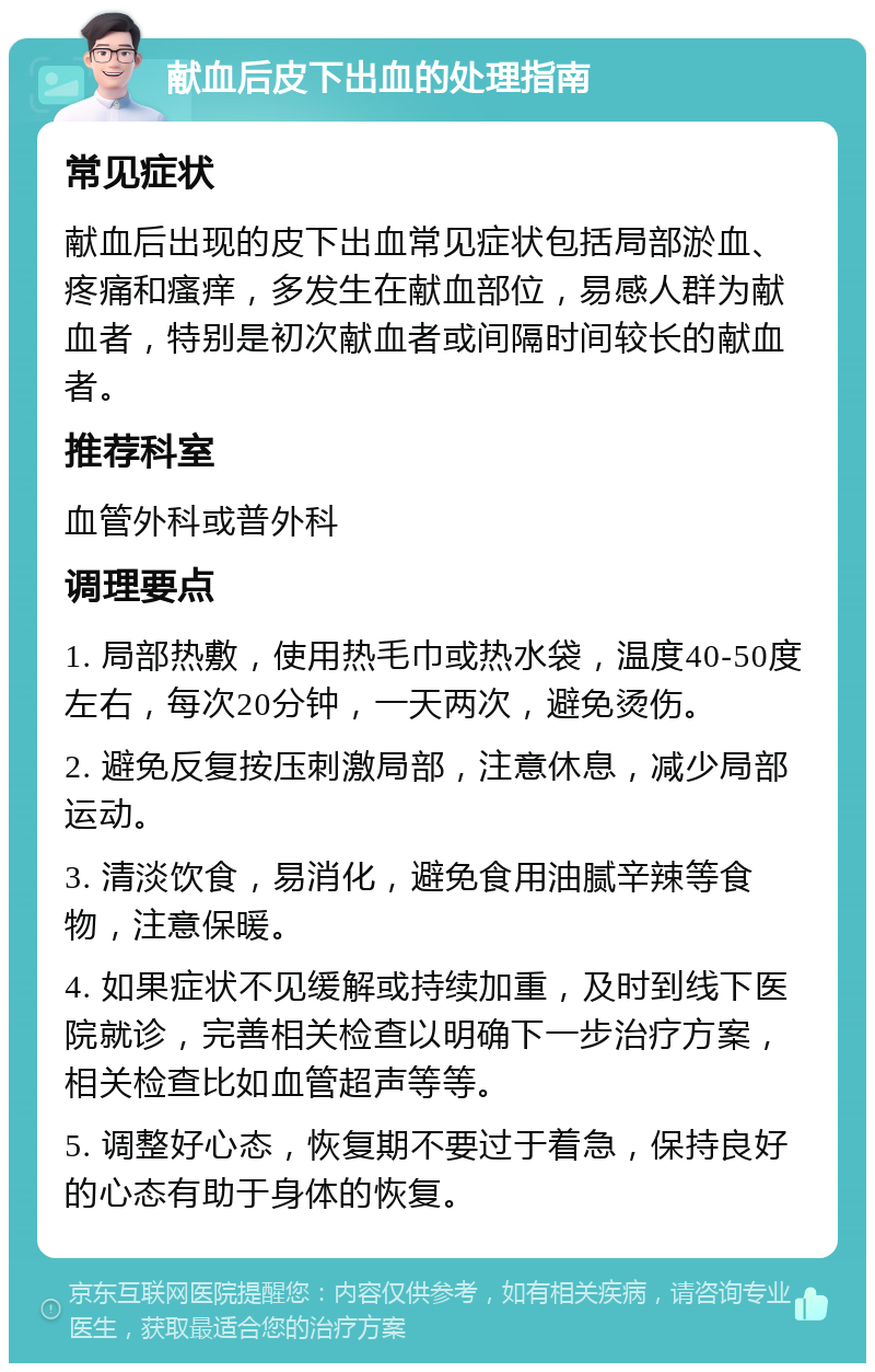 献血后皮下出血的处理指南 常见症状 献血后出现的皮下出血常见症状包括局部淤血、疼痛和瘙痒，多发生在献血部位，易感人群为献血者，特别是初次献血者或间隔时间较长的献血者。 推荐科室 血管外科或普外科 调理要点 1. 局部热敷，使用热毛巾或热水袋，温度40-50度左右，每次20分钟，一天两次，避免烫伤。 2. 避免反复按压刺激局部，注意休息，减少局部运动。 3. 清淡饮食，易消化，避免食用油腻辛辣等食物，注意保暖。 4. 如果症状不见缓解或持续加重，及时到线下医院就诊，完善相关检查以明确下一步治疗方案，相关检查比如血管超声等等。 5. 调整好心态，恢复期不要过于着急，保持良好的心态有助于身体的恢复。