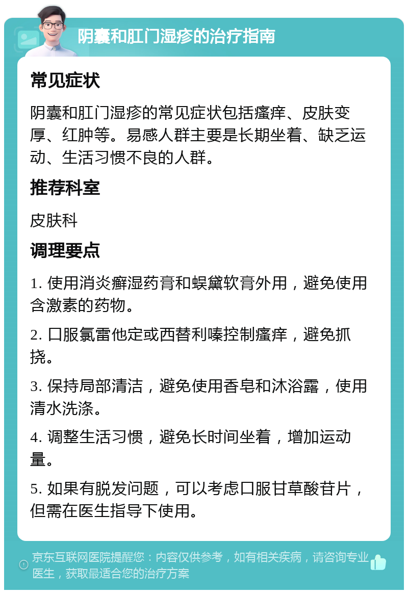 阴囊和肛门湿疹的治疗指南 常见症状 阴囊和肛门湿疹的常见症状包括瘙痒、皮肤变厚、红肿等。易感人群主要是长期坐着、缺乏运动、生活习惯不良的人群。 推荐科室 皮肤科 调理要点 1. 使用消炎癣湿药膏和蜈黛软膏外用，避免使用含激素的药物。 2. 口服氯雷他定或西替利嗪控制瘙痒，避免抓挠。 3. 保持局部清洁，避免使用香皂和沐浴露，使用清水洗涤。 4. 调整生活习惯，避免长时间坐着，增加运动量。 5. 如果有脱发问题，可以考虑口服甘草酸苷片，但需在医生指导下使用。