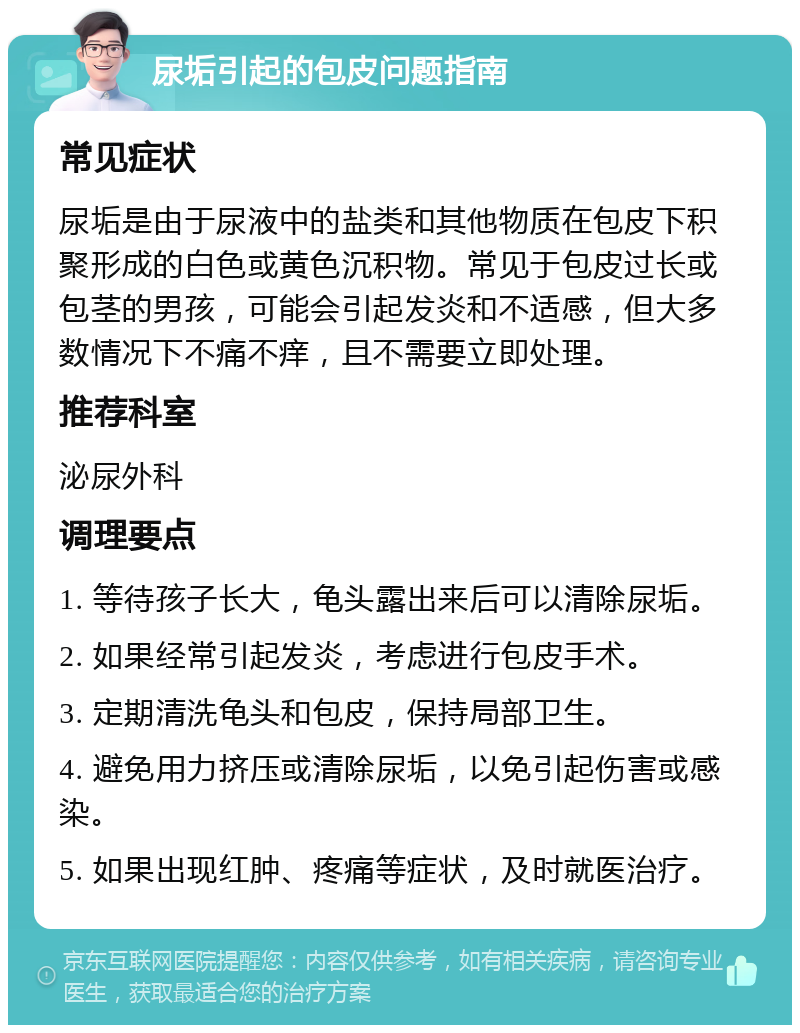 尿垢引起的包皮问题指南 常见症状 尿垢是由于尿液中的盐类和其他物质在包皮下积聚形成的白色或黄色沉积物。常见于包皮过长或包茎的男孩，可能会引起发炎和不适感，但大多数情况下不痛不痒，且不需要立即处理。 推荐科室 泌尿外科 调理要点 1. 等待孩子长大，龟头露出来后可以清除尿垢。 2. 如果经常引起发炎，考虑进行包皮手术。 3. 定期清洗龟头和包皮，保持局部卫生。 4. 避免用力挤压或清除尿垢，以免引起伤害或感染。 5. 如果出现红肿、疼痛等症状，及时就医治疗。