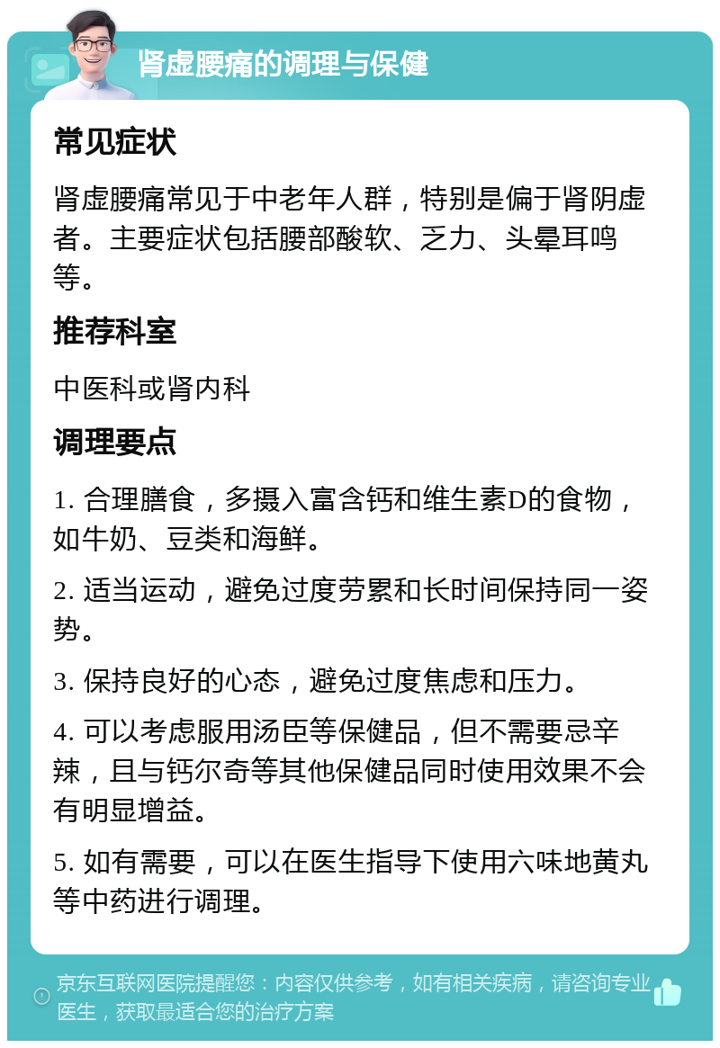 肾虚腰痛的调理与保健 常见症状 肾虚腰痛常见于中老年人群，特别是偏于肾阴虚者。主要症状包括腰部酸软、乏力、头晕耳鸣等。 推荐科室 中医科或肾内科 调理要点 1. 合理膳食，多摄入富含钙和维生素D的食物，如牛奶、豆类和海鲜。 2. 适当运动，避免过度劳累和长时间保持同一姿势。 3. 保持良好的心态，避免过度焦虑和压力。 4. 可以考虑服用汤臣等保健品，但不需要忌辛辣，且与钙尔奇等其他保健品同时使用效果不会有明显增益。 5. 如有需要，可以在医生指导下使用六味地黄丸等中药进行调理。