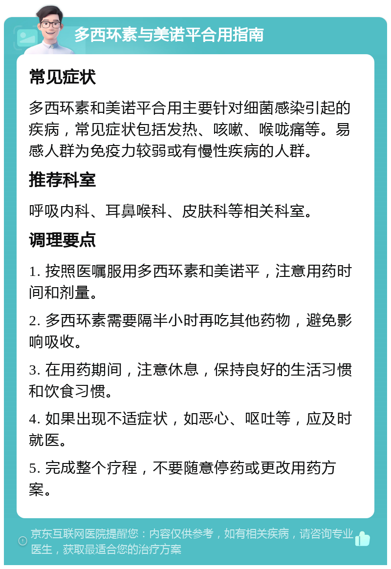 多西环素与美诺平合用指南 常见症状 多西环素和美诺平合用主要针对细菌感染引起的疾病，常见症状包括发热、咳嗽、喉咙痛等。易感人群为免疫力较弱或有慢性疾病的人群。 推荐科室 呼吸内科、耳鼻喉科、皮肤科等相关科室。 调理要点 1. 按照医嘱服用多西环素和美诺平，注意用药时间和剂量。 2. 多西环素需要隔半小时再吃其他药物，避免影响吸收。 3. 在用药期间，注意休息，保持良好的生活习惯和饮食习惯。 4. 如果出现不适症状，如恶心、呕吐等，应及时就医。 5. 完成整个疗程，不要随意停药或更改用药方案。