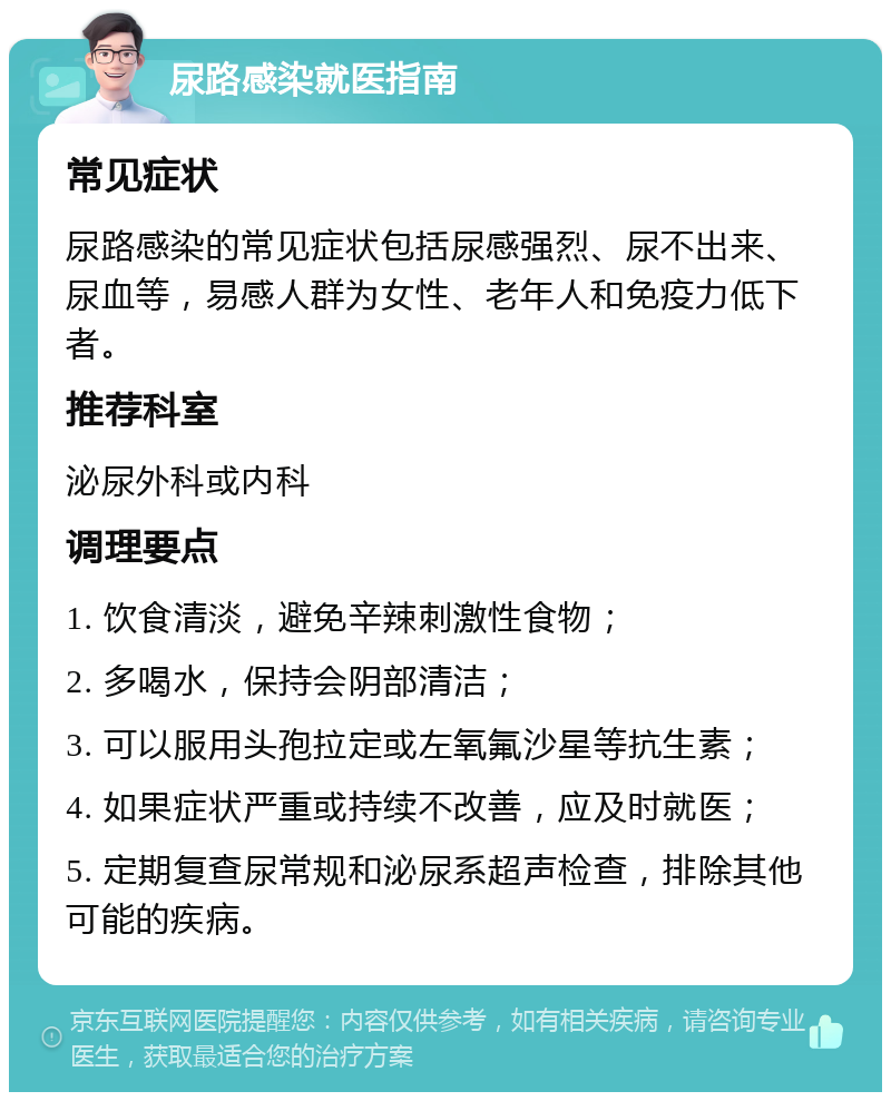 尿路感染就医指南 常见症状 尿路感染的常见症状包括尿感强烈、尿不出来、尿血等，易感人群为女性、老年人和免疫力低下者。 推荐科室 泌尿外科或内科 调理要点 1. 饮食清淡，避免辛辣刺激性食物； 2. 多喝水，保持会阴部清洁； 3. 可以服用头孢拉定或左氧氟沙星等抗生素； 4. 如果症状严重或持续不改善，应及时就医； 5. 定期复查尿常规和泌尿系超声检查，排除其他可能的疾病。