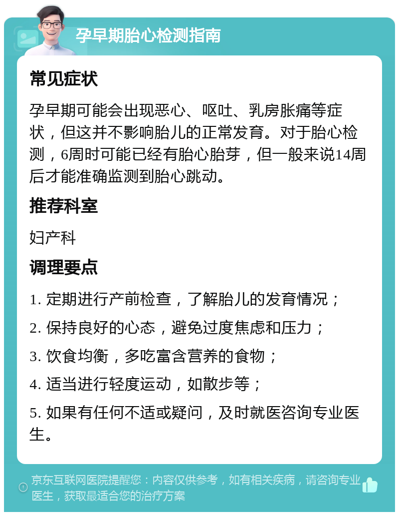 孕早期胎心检测指南 常见症状 孕早期可能会出现恶心、呕吐、乳房胀痛等症状，但这并不影响胎儿的正常发育。对于胎心检测，6周时可能已经有胎心胎芽，但一般来说14周后才能准确监测到胎心跳动。 推荐科室 妇产科 调理要点 1. 定期进行产前检查，了解胎儿的发育情况； 2. 保持良好的心态，避免过度焦虑和压力； 3. 饮食均衡，多吃富含营养的食物； 4. 适当进行轻度运动，如散步等； 5. 如果有任何不适或疑问，及时就医咨询专业医生。