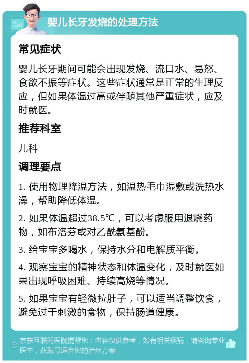 婴儿长牙发烧的处理方法 常见症状 婴儿长牙期间可能会出现发烧、流口水、易怒、食欲不振等症状。这些症状通常是正常的生理反应，但如果体温过高或伴随其他严重症状，应及时就医。 推荐科室 儿科 调理要点 1. 使用物理降温方法，如温热毛巾湿敷或洗热水澡，帮助降低体温。 2. 如果体温超过38.5℃，可以考虑服用退烧药物，如布洛芬或对乙酰氨基酚。 3. 给宝宝多喝水，保持水分和电解质平衡。 4. 观察宝宝的精神状态和体温变化，及时就医如果出现呼吸困难、持续高烧等情况。 5. 如果宝宝有轻微拉肚子，可以适当调整饮食，避免过于刺激的食物，保持肠道健康。