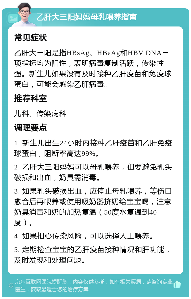 乙肝大三阳妈妈母乳喂养指南 常见症状 乙肝大三阳是指HBsAg、HBeAg和HBV DNA三项指标均为阳性，表明病毒复制活跃，传染性强。新生儿如果没有及时接种乙肝疫苗和免疫球蛋白，可能会感染乙肝病毒。 推荐科室 儿科、传染病科 调理要点 1. 新生儿出生24小时内接种乙肝疫苗和乙肝免疫球蛋白，阻断率高达99%。 2. 乙肝大三阳妈妈可以母乳喂养，但要避免乳头破损和出血，奶具需消毒。 3. 如果乳头破损出血，应停止母乳喂养，等伤口愈合后再喂养或使用吸奶器挤奶给宝宝喝，注意奶具消毒和奶的加热复温（50度水复温到40度）。 4. 如果担心传染风险，可以选择人工喂养。 5. 定期检查宝宝的乙肝疫苗接种情况和肝功能，及时发现和处理问题。