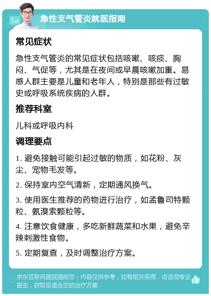 急性支气管炎就医指南 常见症状 急性支气管炎的常见症状包括咳嗽、咳痰、胸闷、气促等，尤其是在夜间或早晨咳嗽加重。易感人群主要是儿童和老年人，特别是那些有过敏史或呼吸系统疾病的人群。 推荐科室 儿科或呼吸内科 调理要点 1. 避免接触可能引起过敏的物质，如花粉、灰尘、宠物毛发等。 2. 保持室内空气清新，定期通风换气。 3. 使用医生推荐的药物进行治疗，如孟鲁司特颗粒、氨溴索颗粒等。 4. 注意饮食健康，多吃新鲜蔬菜和水果，避免辛辣刺激性食物。 5. 定期复查，及时调整治疗方案。