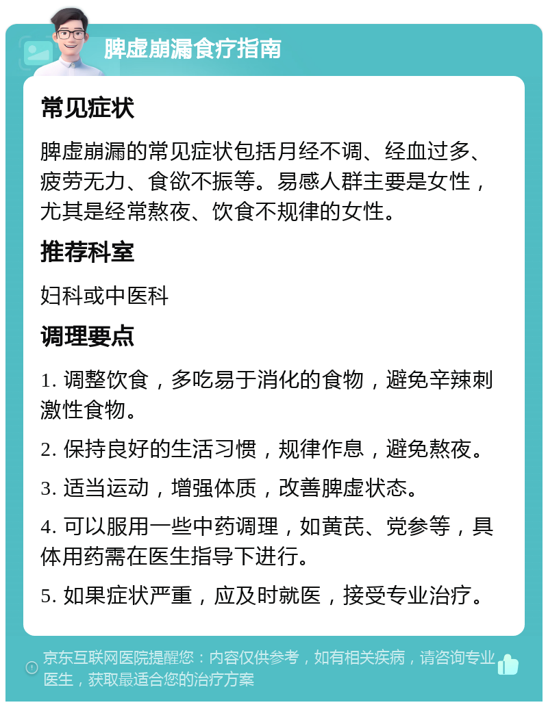 脾虚崩漏食疗指南 常见症状 脾虚崩漏的常见症状包括月经不调、经血过多、疲劳无力、食欲不振等。易感人群主要是女性，尤其是经常熬夜、饮食不规律的女性。 推荐科室 妇科或中医科 调理要点 1. 调整饮食，多吃易于消化的食物，避免辛辣刺激性食物。 2. 保持良好的生活习惯，规律作息，避免熬夜。 3. 适当运动，增强体质，改善脾虚状态。 4. 可以服用一些中药调理，如黄芪、党参等，具体用药需在医生指导下进行。 5. 如果症状严重，应及时就医，接受专业治疗。