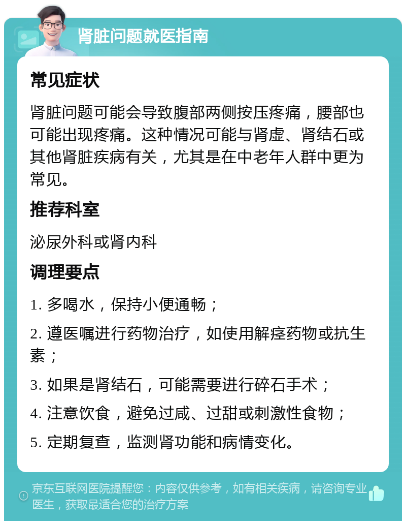 肾脏问题就医指南 常见症状 肾脏问题可能会导致腹部两侧按压疼痛，腰部也可能出现疼痛。这种情况可能与肾虚、肾结石或其他肾脏疾病有关，尤其是在中老年人群中更为常见。 推荐科室 泌尿外科或肾内科 调理要点 1. 多喝水，保持小便通畅； 2. 遵医嘱进行药物治疗，如使用解痉药物或抗生素； 3. 如果是肾结石，可能需要进行碎石手术； 4. 注意饮食，避免过咸、过甜或刺激性食物； 5. 定期复查，监测肾功能和病情变化。