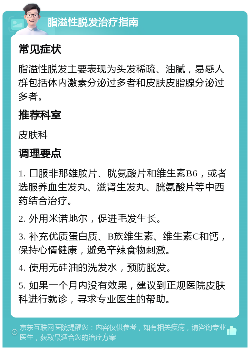 脂溢性脱发治疗指南 常见症状 脂溢性脱发主要表现为头发稀疏、油腻，易感人群包括体内激素分泌过多者和皮肤皮脂腺分泌过多者。 推荐科室 皮肤科 调理要点 1. 口服非那雄胺片、胱氨酸片和维生素B6，或者选服养血生发丸、滋肾生发丸、胱氨酸片等中西药结合治疗。 2. 外用米诺地尔，促进毛发生长。 3. 补充优质蛋白质、B族维生素、维生素C和钙，保持心情健康，避免辛辣食物刺激。 4. 使用无硅油的洗发水，预防脱发。 5. 如果一个月内没有效果，建议到正规医院皮肤科进行就诊，寻求专业医生的帮助。