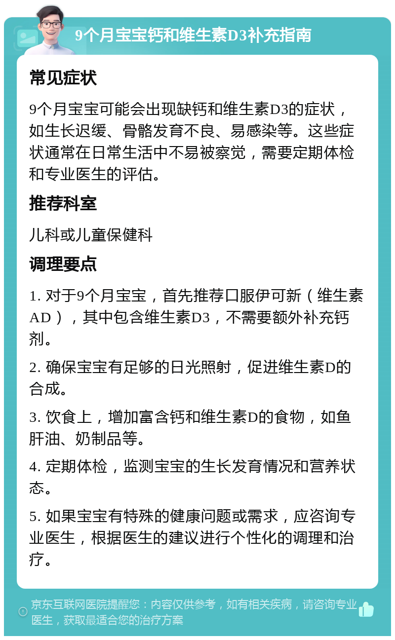 9个月宝宝钙和维生素D3补充指南 常见症状 9个月宝宝可能会出现缺钙和维生素D3的症状，如生长迟缓、骨骼发育不良、易感染等。这些症状通常在日常生活中不易被察觉，需要定期体检和专业医生的评估。 推荐科室 儿科或儿童保健科 调理要点 1. 对于9个月宝宝，首先推荐口服伊可新（维生素AD），其中包含维生素D3，不需要额外补充钙剂。 2. 确保宝宝有足够的日光照射，促进维生素D的合成。 3. 饮食上，增加富含钙和维生素D的食物，如鱼肝油、奶制品等。 4. 定期体检，监测宝宝的生长发育情况和营养状态。 5. 如果宝宝有特殊的健康问题或需求，应咨询专业医生，根据医生的建议进行个性化的调理和治疗。