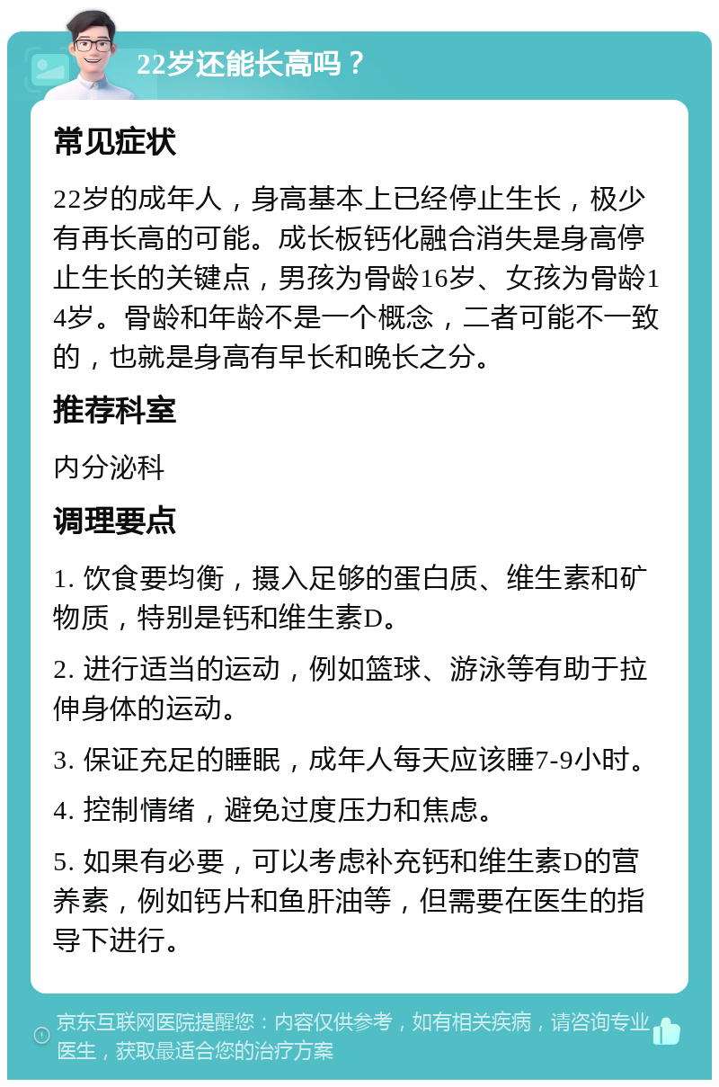 22岁还能长高吗？ 常见症状 22岁的成年人，身高基本上已经停止生长，极少有再长高的可能。成长板钙化融合消失是身高停止生长的关键点，男孩为骨龄16岁、女孩为骨龄14岁。骨龄和年龄不是一个概念，二者可能不一致的，也就是身高有早长和晚长之分。 推荐科室 内分泌科 调理要点 1. 饮食要均衡，摄入足够的蛋白质、维生素和矿物质，特别是钙和维生素D。 2. 进行适当的运动，例如篮球、游泳等有助于拉伸身体的运动。 3. 保证充足的睡眠，成年人每天应该睡7-9小时。 4. 控制情绪，避免过度压力和焦虑。 5. 如果有必要，可以考虑补充钙和维生素D的营养素，例如钙片和鱼肝油等，但需要在医生的指导下进行。