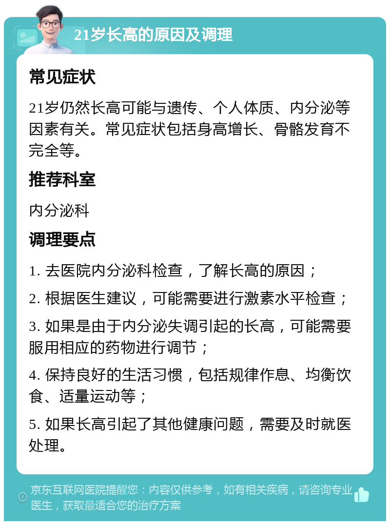 21岁长高的原因及调理 常见症状 21岁仍然长高可能与遗传、个人体质、内分泌等因素有关。常见症状包括身高增长、骨骼发育不完全等。 推荐科室 内分泌科 调理要点 1. 去医院内分泌科检查，了解长高的原因； 2. 根据医生建议，可能需要进行激素水平检查； 3. 如果是由于内分泌失调引起的长高，可能需要服用相应的药物进行调节； 4. 保持良好的生活习惯，包括规律作息、均衡饮食、适量运动等； 5. 如果长高引起了其他健康问题，需要及时就医处理。