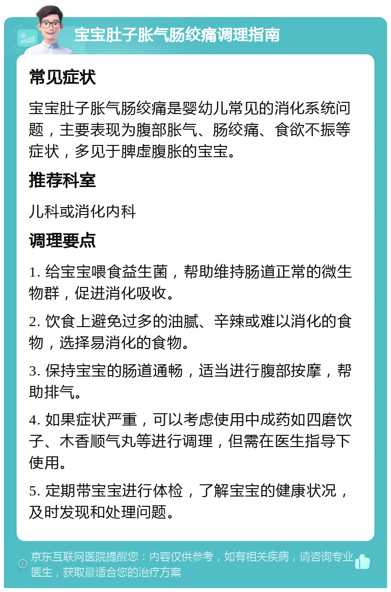 宝宝肚子胀气肠绞痛调理指南 常见症状 宝宝肚子胀气肠绞痛是婴幼儿常见的消化系统问题，主要表现为腹部胀气、肠绞痛、食欲不振等症状，多见于脾虚腹胀的宝宝。 推荐科室 儿科或消化内科 调理要点 1. 给宝宝喂食益生菌，帮助维持肠道正常的微生物群，促进消化吸收。 2. 饮食上避免过多的油腻、辛辣或难以消化的食物，选择易消化的食物。 3. 保持宝宝的肠道通畅，适当进行腹部按摩，帮助排气。 4. 如果症状严重，可以考虑使用中成药如四磨饮子、木香顺气丸等进行调理，但需在医生指导下使用。 5. 定期带宝宝进行体检，了解宝宝的健康状况，及时发现和处理问题。