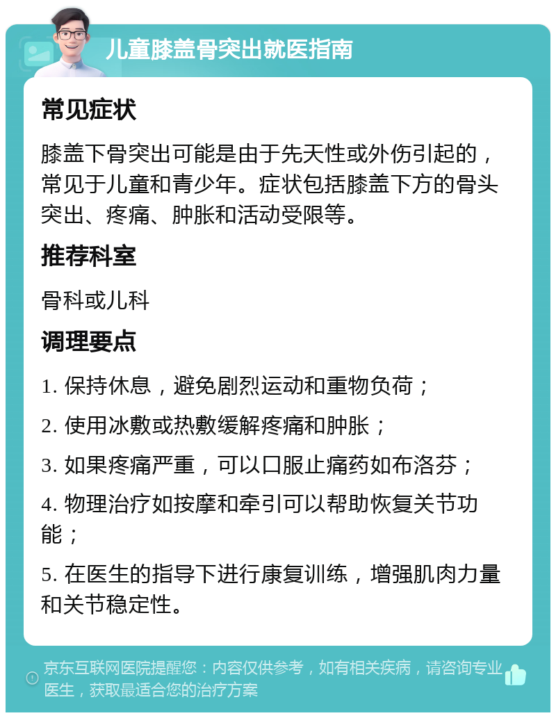 儿童膝盖骨突出就医指南 常见症状 膝盖下骨突出可能是由于先天性或外伤引起的，常见于儿童和青少年。症状包括膝盖下方的骨头突出、疼痛、肿胀和活动受限等。 推荐科室 骨科或儿科 调理要点 1. 保持休息，避免剧烈运动和重物负荷； 2. 使用冰敷或热敷缓解疼痛和肿胀； 3. 如果疼痛严重，可以口服止痛药如布洛芬； 4. 物理治疗如按摩和牵引可以帮助恢复关节功能； 5. 在医生的指导下进行康复训练，增强肌肉力量和关节稳定性。