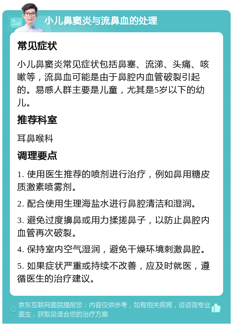 小儿鼻窦炎与流鼻血的处理 常见症状 小儿鼻窦炎常见症状包括鼻塞、流涕、头痛、咳嗽等，流鼻血可能是由于鼻腔内血管破裂引起的。易感人群主要是儿童，尤其是5岁以下的幼儿。 推荐科室 耳鼻喉科 调理要点 1. 使用医生推荐的喷剂进行治疗，例如鼻用糖皮质激素喷雾剂。 2. 配合使用生理海盐水进行鼻腔清洁和湿润。 3. 避免过度擤鼻或用力揉搓鼻子，以防止鼻腔内血管再次破裂。 4. 保持室内空气湿润，避免干燥环境刺激鼻腔。 5. 如果症状严重或持续不改善，应及时就医，遵循医生的治疗建议。