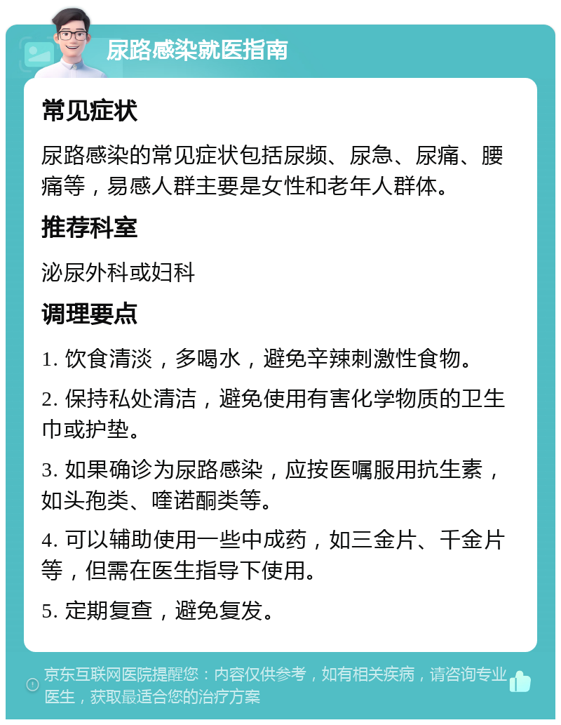 尿路感染就医指南 常见症状 尿路感染的常见症状包括尿频、尿急、尿痛、腰痛等，易感人群主要是女性和老年人群体。 推荐科室 泌尿外科或妇科 调理要点 1. 饮食清淡，多喝水，避免辛辣刺激性食物。 2. 保持私处清洁，避免使用有害化学物质的卫生巾或护垫。 3. 如果确诊为尿路感染，应按医嘱服用抗生素，如头孢类、喹诺酮类等。 4. 可以辅助使用一些中成药，如三金片、千金片等，但需在医生指导下使用。 5. 定期复查，避免复发。