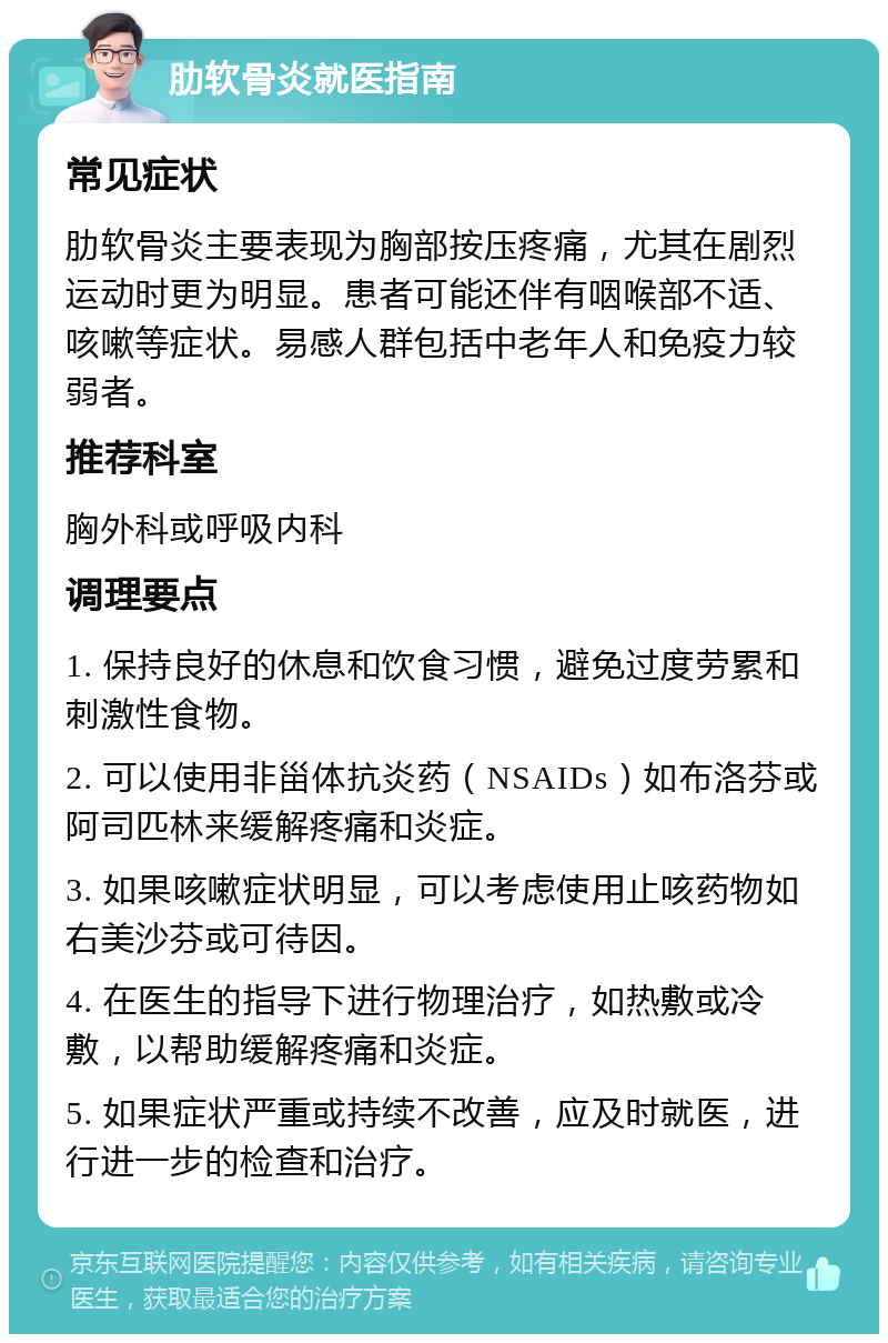 肋软骨炎就医指南 常见症状 肋软骨炎主要表现为胸部按压疼痛，尤其在剧烈运动时更为明显。患者可能还伴有咽喉部不适、咳嗽等症状。易感人群包括中老年人和免疫力较弱者。 推荐科室 胸外科或呼吸内科 调理要点 1. 保持良好的休息和饮食习惯，避免过度劳累和刺激性食物。 2. 可以使用非甾体抗炎药（NSAIDs）如布洛芬或阿司匹林来缓解疼痛和炎症。 3. 如果咳嗽症状明显，可以考虑使用止咳药物如右美沙芬或可待因。 4. 在医生的指导下进行物理治疗，如热敷或冷敷，以帮助缓解疼痛和炎症。 5. 如果症状严重或持续不改善，应及时就医，进行进一步的检查和治疗。