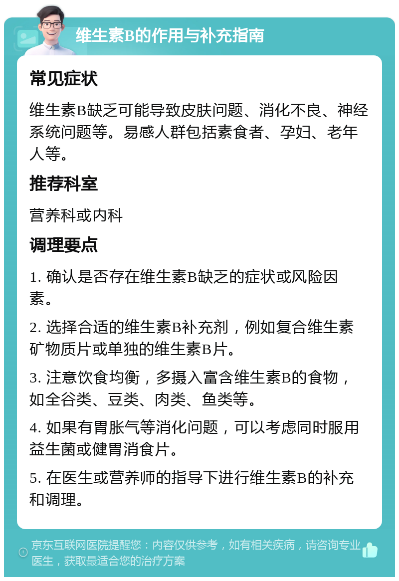 维生素B的作用与补充指南 常见症状 维生素B缺乏可能导致皮肤问题、消化不良、神经系统问题等。易感人群包括素食者、孕妇、老年人等。 推荐科室 营养科或内科 调理要点 1. 确认是否存在维生素B缺乏的症状或风险因素。 2. 选择合适的维生素B补充剂，例如复合维生素矿物质片或单独的维生素B片。 3. 注意饮食均衡，多摄入富含维生素B的食物，如全谷类、豆类、肉类、鱼类等。 4. 如果有胃胀气等消化问题，可以考虑同时服用益生菌或健胃消食片。 5. 在医生或营养师的指导下进行维生素B的补充和调理。