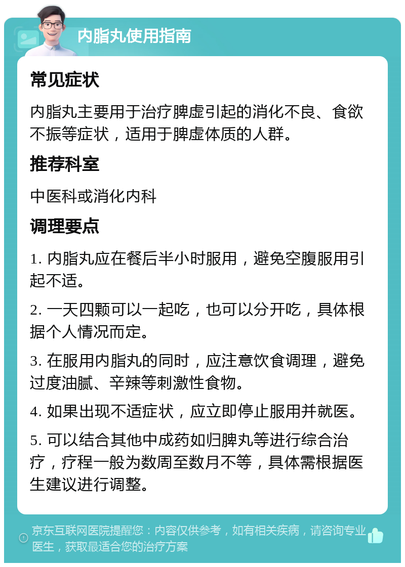 内脂丸使用指南 常见症状 内脂丸主要用于治疗脾虚引起的消化不良、食欲不振等症状，适用于脾虚体质的人群。 推荐科室 中医科或消化内科 调理要点 1. 内脂丸应在餐后半小时服用，避免空腹服用引起不适。 2. 一天四颗可以一起吃，也可以分开吃，具体根据个人情况而定。 3. 在服用内脂丸的同时，应注意饮食调理，避免过度油腻、辛辣等刺激性食物。 4. 如果出现不适症状，应立即停止服用并就医。 5. 可以结合其他中成药如归脾丸等进行综合治疗，疗程一般为数周至数月不等，具体需根据医生建议进行调整。