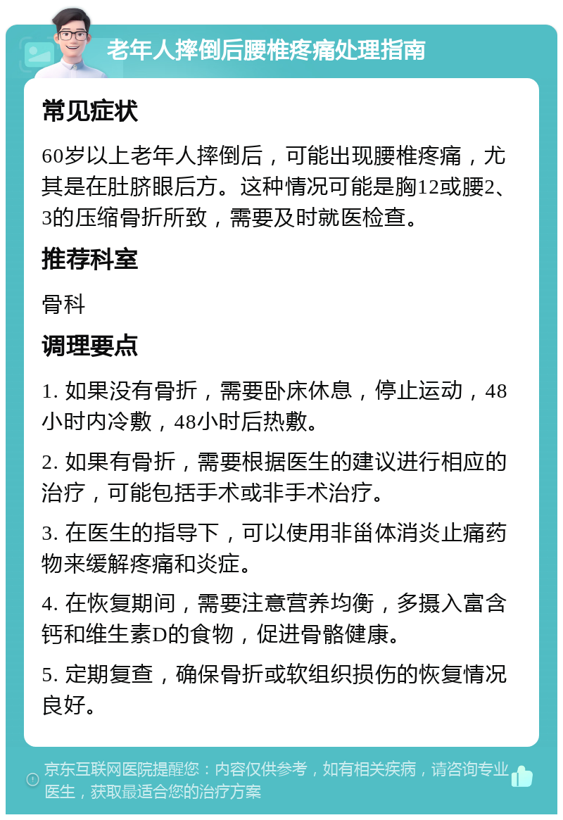 老年人摔倒后腰椎疼痛处理指南 常见症状 60岁以上老年人摔倒后，可能出现腰椎疼痛，尤其是在肚脐眼后方。这种情况可能是胸12或腰2、3的压缩骨折所致，需要及时就医检查。 推荐科室 骨科 调理要点 1. 如果没有骨折，需要卧床休息，停止运动，48小时内冷敷，48小时后热敷。 2. 如果有骨折，需要根据医生的建议进行相应的治疗，可能包括手术或非手术治疗。 3. 在医生的指导下，可以使用非甾体消炎止痛药物来缓解疼痛和炎症。 4. 在恢复期间，需要注意营养均衡，多摄入富含钙和维生素D的食物，促进骨骼健康。 5. 定期复查，确保骨折或软组织损伤的恢复情况良好。