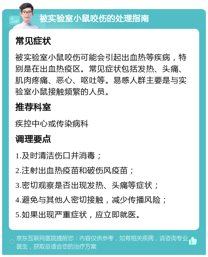 被实验室小鼠咬伤的处理指南 常见症状 被实验室小鼠咬伤可能会引起出血热等疾病，特别是在出血热疫区。常见症状包括发热、头痛、肌肉疼痛、恶心、呕吐等。易感人群主要是与实验室小鼠接触频繁的人员。 推荐科室 疾控中心或传染病科 调理要点 1.及时清洁伤口并消毒； 2.注射出血热疫苗和破伤风疫苗； 3.密切观察是否出现发热、头痛等症状； 4.避免与其他人密切接触，减少传播风险； 5.如果出现严重症状，应立即就医。