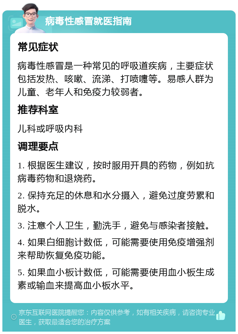 病毒性感冒就医指南 常见症状 病毒性感冒是一种常见的呼吸道疾病，主要症状包括发热、咳嗽、流涕、打喷嚏等。易感人群为儿童、老年人和免疫力较弱者。 推荐科室 儿科或呼吸内科 调理要点 1. 根据医生建议，按时服用开具的药物，例如抗病毒药物和退烧药。 2. 保持充足的休息和水分摄入，避免过度劳累和脱水。 3. 注意个人卫生，勤洗手，避免与感染者接触。 4. 如果白细胞计数低，可能需要使用免疫增强剂来帮助恢复免疫功能。 5. 如果血小板计数低，可能需要使用血小板生成素或输血来提高血小板水平。