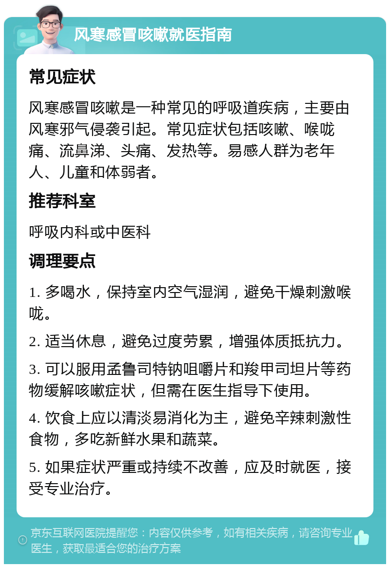 风寒感冒咳嗽就医指南 常见症状 风寒感冒咳嗽是一种常见的呼吸道疾病，主要由风寒邪气侵袭引起。常见症状包括咳嗽、喉咙痛、流鼻涕、头痛、发热等。易感人群为老年人、儿童和体弱者。 推荐科室 呼吸内科或中医科 调理要点 1. 多喝水，保持室内空气湿润，避免干燥刺激喉咙。 2. 适当休息，避免过度劳累，增强体质抵抗力。 3. 可以服用孟鲁司特钠咀嚼片和羧甲司坦片等药物缓解咳嗽症状，但需在医生指导下使用。 4. 饮食上应以清淡易消化为主，避免辛辣刺激性食物，多吃新鲜水果和蔬菜。 5. 如果症状严重或持续不改善，应及时就医，接受专业治疗。