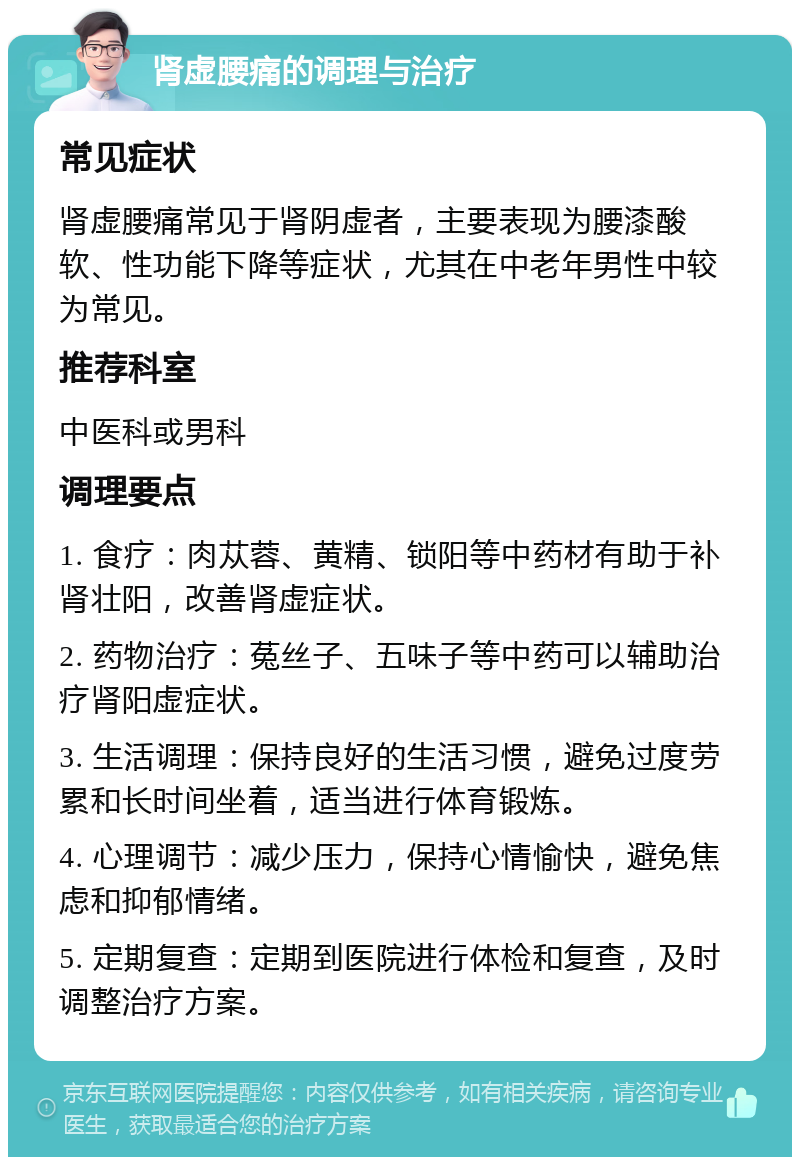 肾虚腰痛的调理与治疗 常见症状 肾虚腰痛常见于肾阴虚者，主要表现为腰漆酸软、性功能下降等症状，尤其在中老年男性中较为常见。 推荐科室 中医科或男科 调理要点 1. 食疗：肉苁蓉、黄精、锁阳等中药材有助于补肾壮阳，改善肾虚症状。 2. 药物治疗：菟丝子、五味子等中药可以辅助治疗肾阳虚症状。 3. 生活调理：保持良好的生活习惯，避免过度劳累和长时间坐着，适当进行体育锻炼。 4. 心理调节：减少压力，保持心情愉快，避免焦虑和抑郁情绪。 5. 定期复查：定期到医院进行体检和复查，及时调整治疗方案。