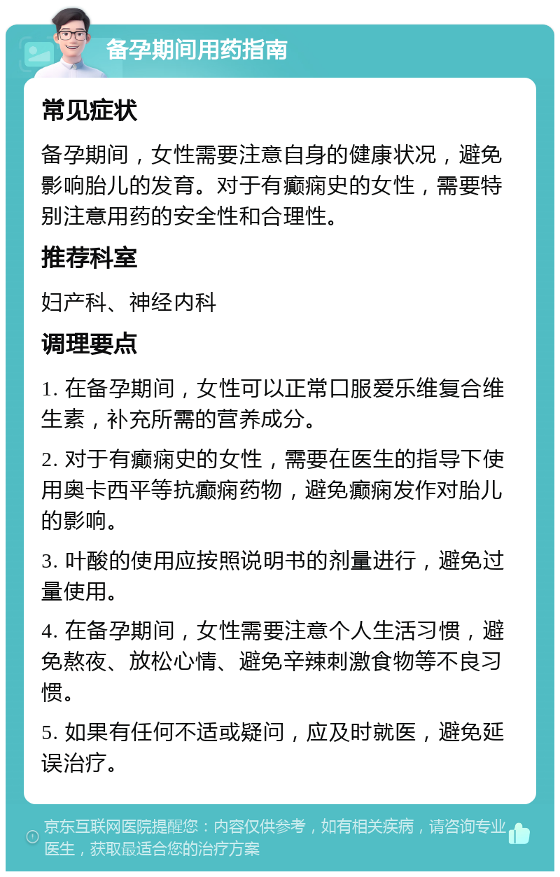 备孕期间用药指南 常见症状 备孕期间，女性需要注意自身的健康状况，避免影响胎儿的发育。对于有癫痫史的女性，需要特别注意用药的安全性和合理性。 推荐科室 妇产科、神经内科 调理要点 1. 在备孕期间，女性可以正常口服爱乐维复合维生素，补充所需的营养成分。 2. 对于有癫痫史的女性，需要在医生的指导下使用奥卡西平等抗癫痫药物，避免癫痫发作对胎儿的影响。 3. 叶酸的使用应按照说明书的剂量进行，避免过量使用。 4. 在备孕期间，女性需要注意个人生活习惯，避免熬夜、放松心情、避免辛辣刺激食物等不良习惯。 5. 如果有任何不适或疑问，应及时就医，避免延误治疗。