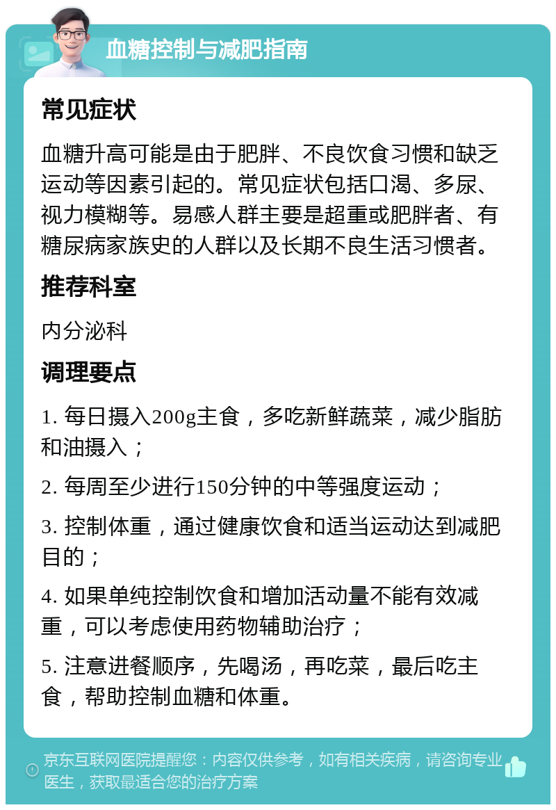 血糖控制与减肥指南 常见症状 血糖升高可能是由于肥胖、不良饮食习惯和缺乏运动等因素引起的。常见症状包括口渴、多尿、视力模糊等。易感人群主要是超重或肥胖者、有糖尿病家族史的人群以及长期不良生活习惯者。 推荐科室 内分泌科 调理要点 1. 每日摄入200g主食，多吃新鲜蔬菜，减少脂肪和油摄入； 2. 每周至少进行150分钟的中等强度运动； 3. 控制体重，通过健康饮食和适当运动达到减肥目的； 4. 如果单纯控制饮食和增加活动量不能有效减重，可以考虑使用药物辅助治疗； 5. 注意进餐顺序，先喝汤，再吃菜，最后吃主食，帮助控制血糖和体重。